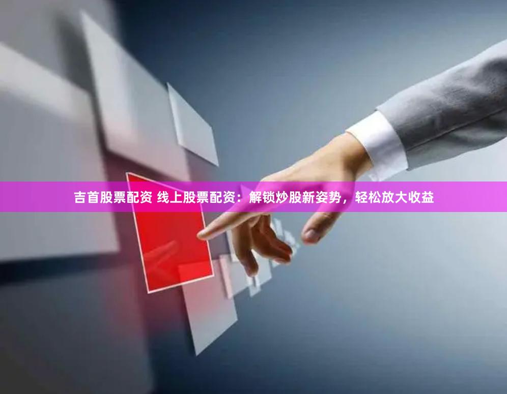 吉首股票配资 线上股票配资：解锁炒股新姿势，轻松放大收益