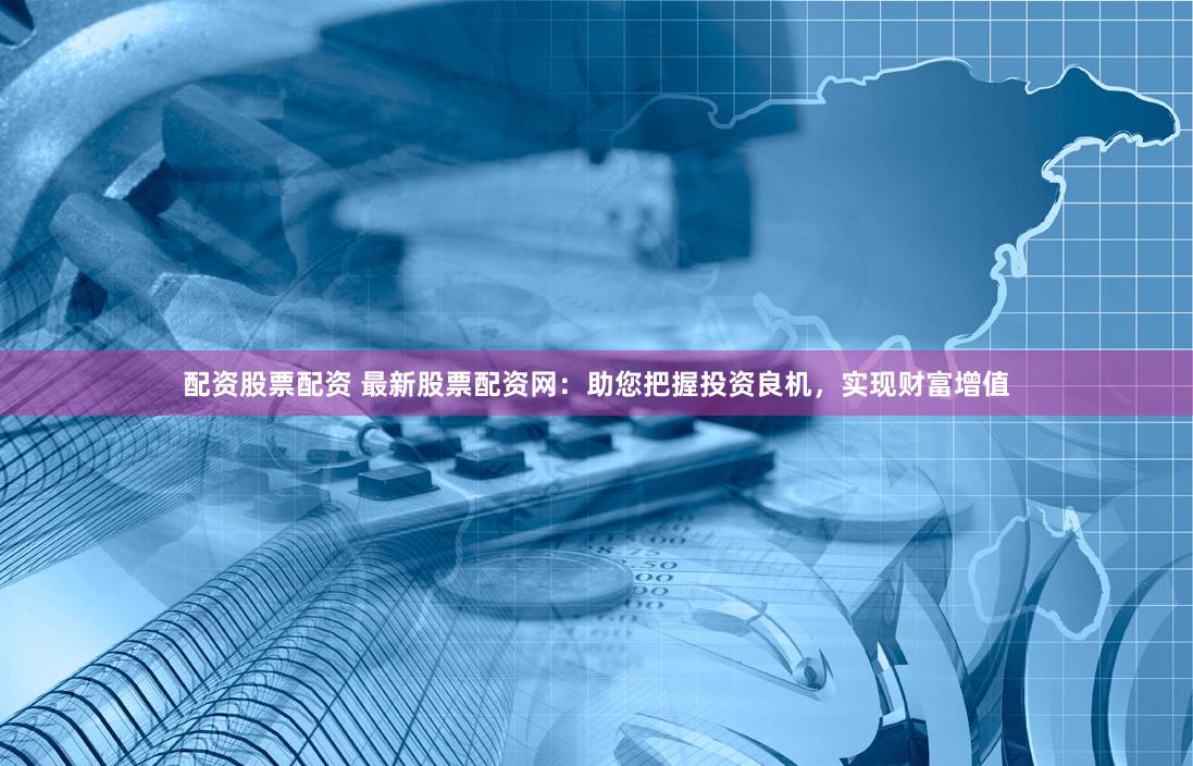 配资股票配资 最新股票配资网：助您把握投资良机，实现财富增值