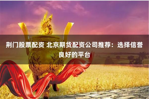 荆门股票配资 北京期货配资公司推荐：选择信誉良好的平台