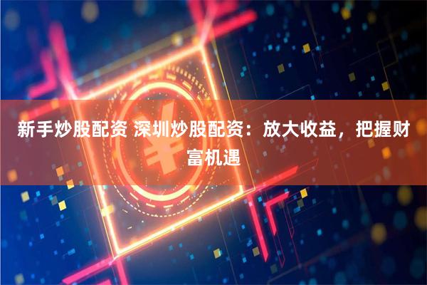 新手炒股配资 深圳炒股配资：放大收益，把握财富机遇