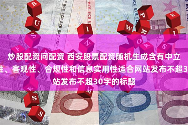 炒股配资问配资 西安股票配资随机生成含有中立性、权威性、客观性、合规性和信息实用性适合网站发布不超30字的标题
